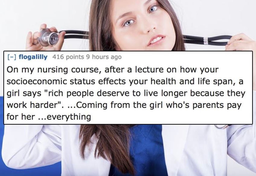 jaw - flogalilly 416 points 9 hours ago On my nursing course, after a lecture on how your socioeconomic status effects your health and life span, a girl says "rich people deserve to live longer because they work harder". ...Coming from the girl who's pare