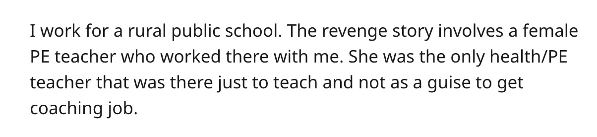 I work for a rural public school. The revenge story involves a female Pe teacher who worked there with me. She was the only healthPe teacher that was there just to teach and not as a guise to get coaching job.