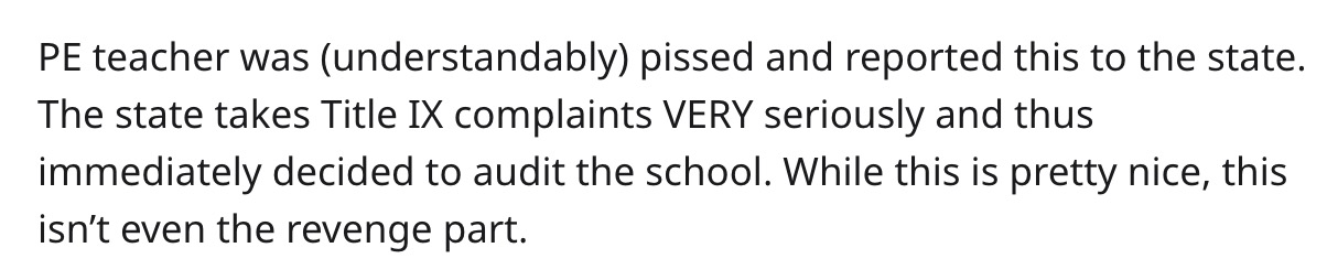 Pe teacher was understandably pissed and reported this to the state. The state takes Title Ix complaints Very seriously and thus immediately decided to audit the school. While this is pretty nice, this isn't even the revenge part.
