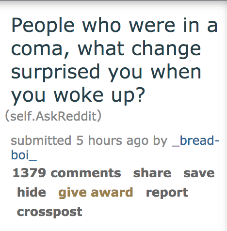 People who were in a coma, what change surprised you when you woke up? self.AskReddit submitted 5 hours ago by _bread boi_ 1379 save hide give award report crosspost