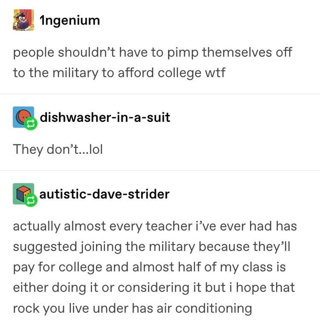 document - Ingenium people shouldn't have to pimp themselves off to the military to afford college wtf dishwasherinasuit They don't...lol autisticdavestrider actually almost every teacher i've ever had has suggested joining the military because they'll pa