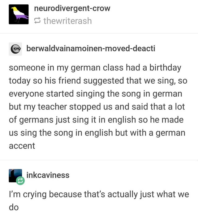 document - neurodivergentcrow thewriterash berwaldvainamoinenmoveddeacti someone in my german class had a birthday today so his friend suggested that we sing, so everyone started singing the song in german but my teacher stopped us and said that a lot of 