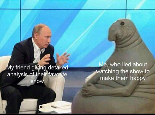 putin talking to elephant seal - My friend giving detailed analysis of their favorite show Me, who lied about watching the show to make them happy
