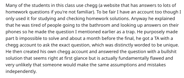Many of the students in this class use chegg a website that has answers to lots of homework questions if you're not familiar. To be fair I have an account too though I only used it for studying and checking homework solutions. Anyway he explained that he…
