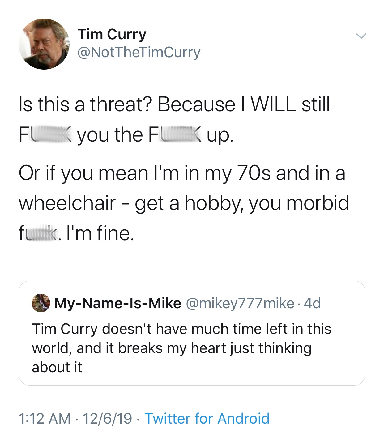 document - Tim Curry Is this a threat? Because I Will still Fuk you the Fuck up. Or if you mean I'm in my 70s and in a wheelchair get a hobby, you morbid funk. I'm fine. MyNameIsMike 4d Tim Curry doesn't have much time left in this world, and it breaks my