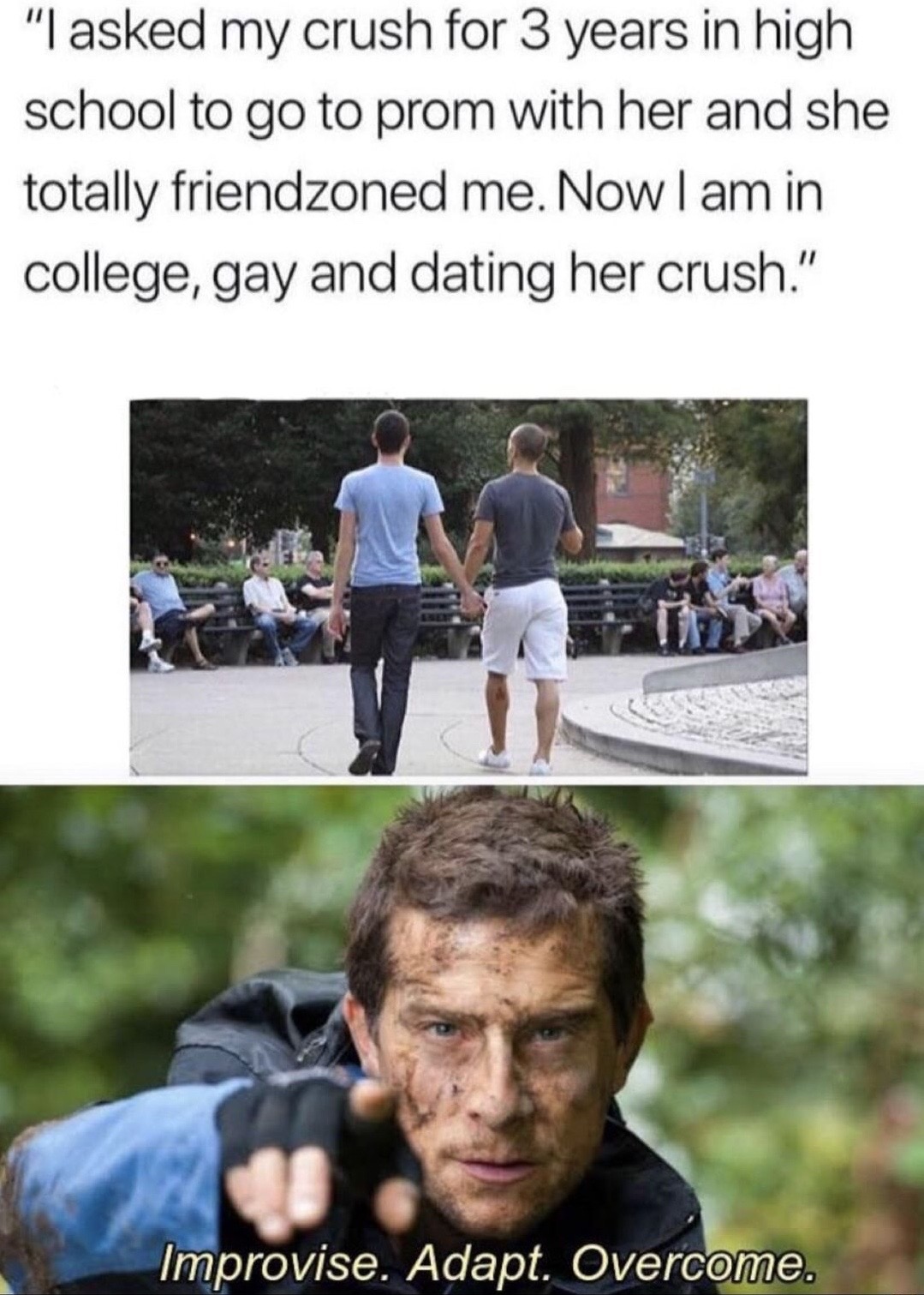 improvise adapt overcome meme blank - "I asked my crush for 3 years in high school to go to prom with her and she totally friendzoned me. Now I am in college, gay and dating her crush." Improvise. Adapt. Overcome.