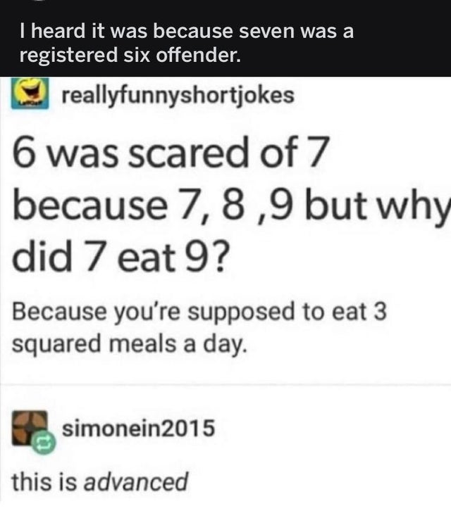 screenshot - I heard it was because seven was a registered six offender. reallyfunnyshortjokes 6 was scared of 7 because 7,8,9 but why did 7 eat 9? Because you're supposed to eat 3 squared meals a day. simonein2015 this is advanced