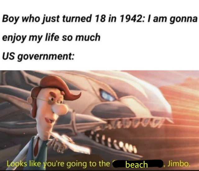 looks like you re going to the shadow realm jimbo - Boy who just turned 18 in 1942 I am gonna enjoy my life so much Us government Looks you're going to the beach , Jimbo.