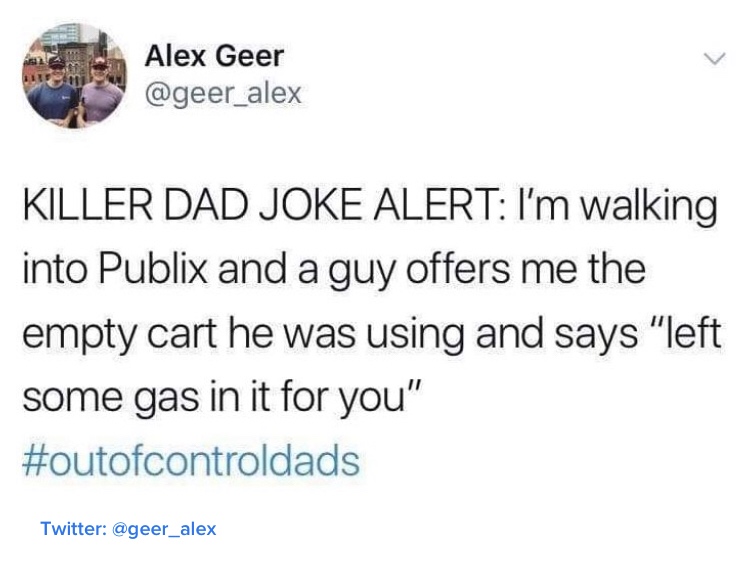 dad meme - funny late night thoughts tweets - Alex Gee Alex Geer Killer Dad Joke Alert I'm walking into Publix and a guy offers me the empty cart he was using and says "left some gas in it for you" Twitter