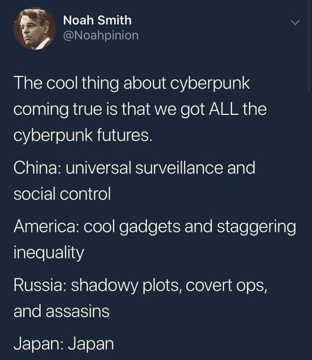 cyberpunk is now - Noah Smith The cool thing about cyberpunk coming true is that we got All the cyberpunk futures. China universal surveillance and social control America cool gadgets and staggering inequality Russia shadowy plots, covert ops, and assasin