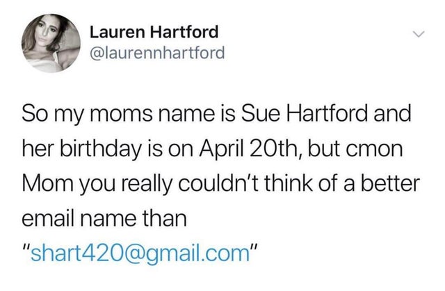 some asshole fish crawled - Lauren Hartford So my moms name is Sue Hartford and her birthday is on April 20th, but cmon Mom you really couldn't think of a better email name than "shart420.com"
