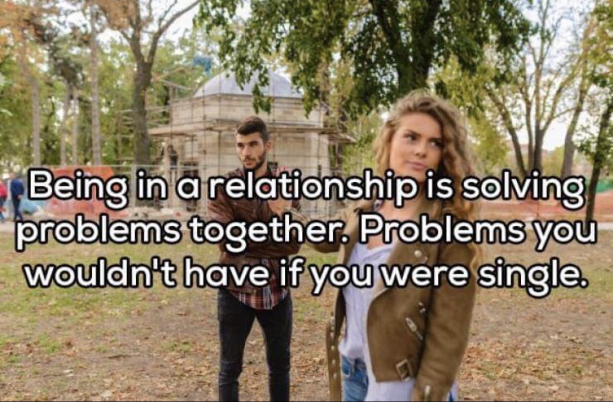 being in relationship is solving problems together - Being in a relationship is solving problems together. Problems you wouldn't have if you were single.