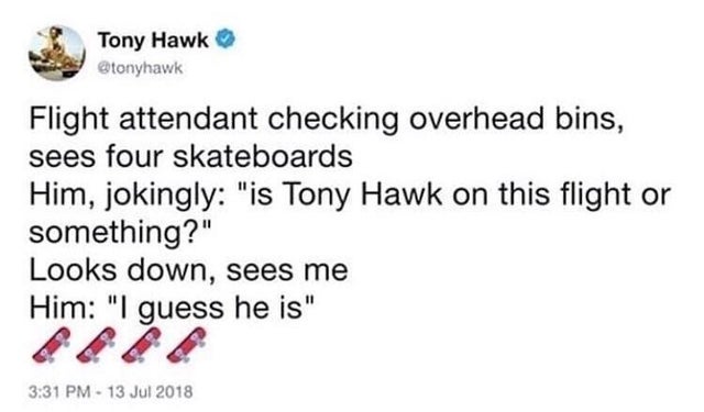 document - Tony Hawk Flight attendant checking overhead bins, sees four skateboards Him, jokingly "is Tony Hawk on this flight or something?" Looks down, sees me Him "I guess he is"