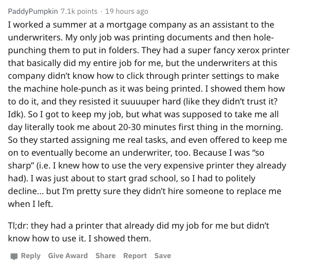 Company - PaddyPumpkin points . 19 hours ago I worked a summer at a mortgage company as an assistant to the underwriters. My only job was printing documents and then hole punching them to put in folders. They had a super fancy xerox printer that basically