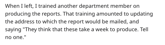 When I left, I trained another department member on producing the reports. That training amounted to updating the address to which the report would be mailed, and saying "They think that these take a week to produce. Tell no one."