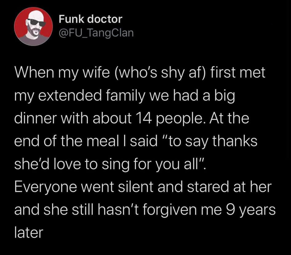 bad is good for you - Funk doctor When my wife who's shy af first met my extended family we had a big dinner with about 14 people. At the end of the meal I said "to say thanks she'd love to sing for you all". Everyone went silent and stared at her and she