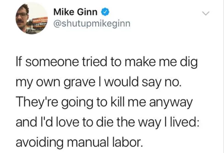 document - Mike Ginn Mike Gin If someone tried to make me dig my own gravel would say no. They're going to kill me anyway and I'd love to die the way I lived avoiding manual labor.