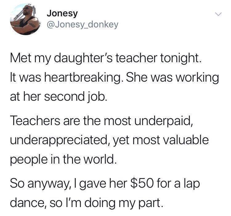teacher stripper meme - Jonesy Met my daughter's teacher tonight. It was heartbreaking. She was working at her second job. Teachers are the most underpaid, underappreciated, yet most valuable people in the world. So anyway, I gave her $50 for a lap dance,