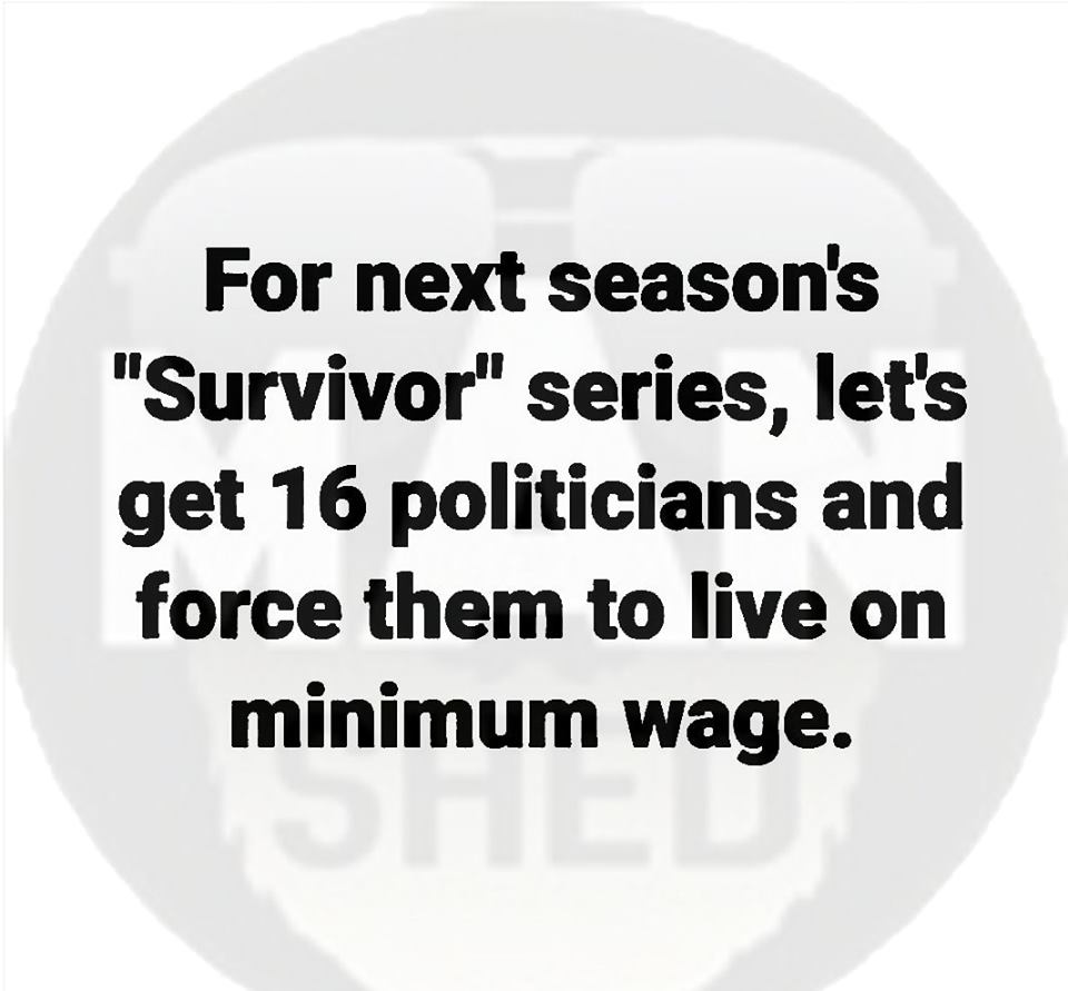 love - For next season's "Survivor" series, let's get 16 politicians and force them to live on minimum wage.