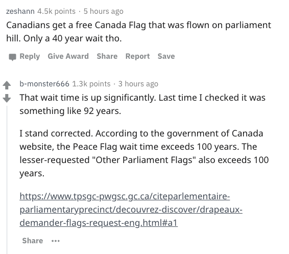 document - zeshann points. 5 hours ago Canadians get a free Canada Flag that was flown on parliament hill. Only a 40 year wait tho. Give Award Report Save bmonster666 points. 3 hours ago That wait time is up significantly. Last time I checked it was somet