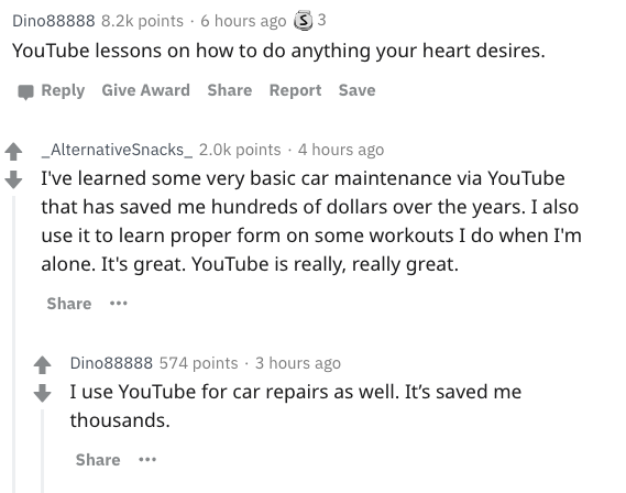 document - Dino88888 points. 6 hours ago 3 3 YouTube lessons on how to do anything your heart desires. Give Award Report Save _Alternative Snacks_ 2.Ok points. 4 hours ago I've learned some very basic car maintenance via YouTube that has saved me hundreds