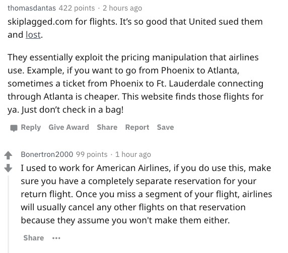 angle - thomasdantas 422 points. 2 hours ago skiplagged.com for flights. It's so good that United sued them and lost. They essentially exploit the pricing manipulation that airlines use. Example, if you want to go from Phoenix to Atlanta, sometimes a tick
