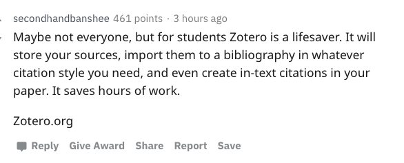 secondhandbanshee 461 points. 3 hours ago Maybe not everyone, but for students Zotero is a lifesaver. It will store your sources, import them to a bibliography in whatever citation style you need, and even create intext citations in your paper. It saves…