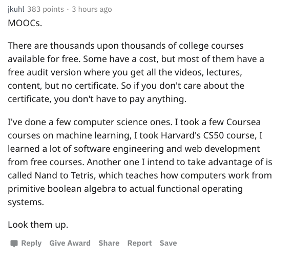 cute wolfstar - jkuhl 383 points. 3 hours ago MOOCs. There are thousands upon thousands of college courses available for free. Some have a cost, but most of them have a free audit version where you get all the videos, lectures, content, but no certificate
