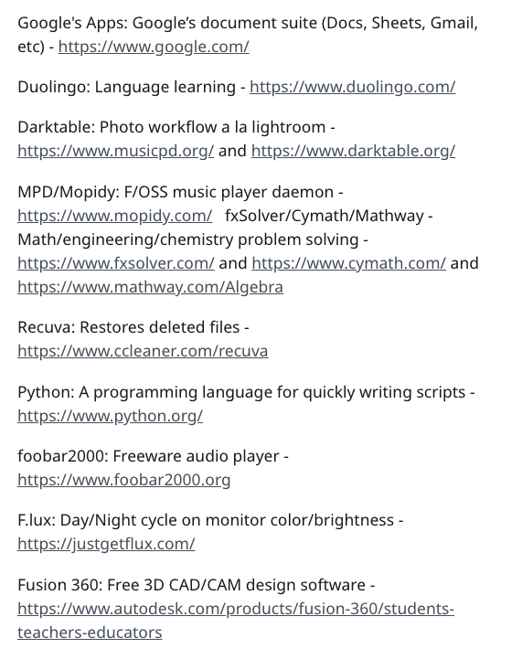 document - Google's Apps Google's document suite Docs, Sheets, Gmail, etc Duolingo Language learning Darktable Photo workflow a la lightroom and MpdMopidy FOss music player daemon fxSolverCymathMathway Mathengineeringchemistry problem solving and and Recu