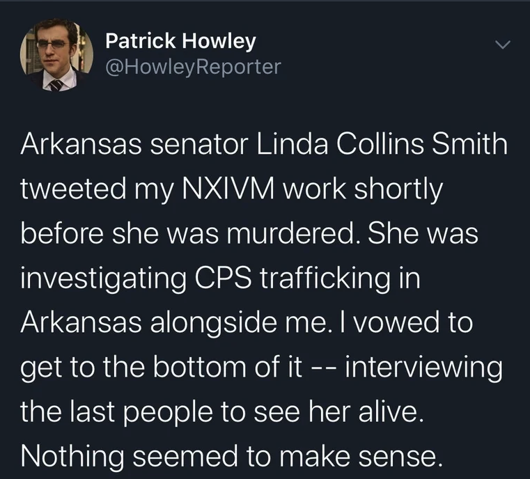 Love - Patrick Howley Reporter Arkansas senator Linda Collins Smith tweeted my Nxivm work shortly before she was murdered. She was investigating Cps trafficking in Arkansas alongside me. I vowed to get to the bottom of it interviewing the last people to s