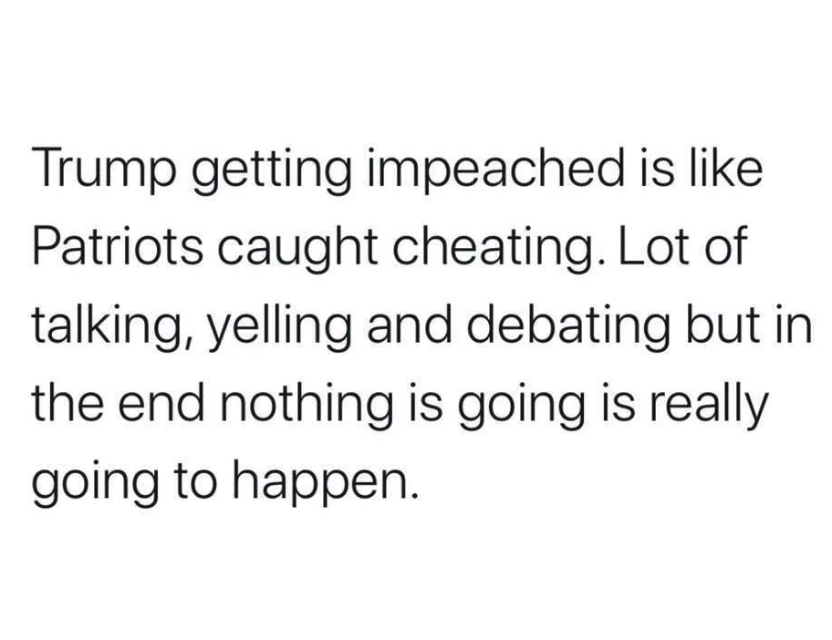 Trump getting impeached is Patriots caught cheating. Lot of talking, yelling and debating but in the end nothing is going is really going to happen.