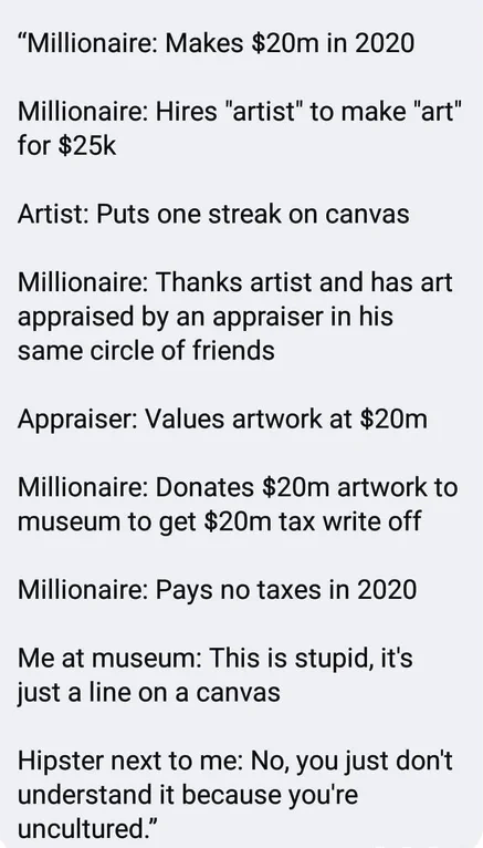 angle - "Millionaire Makes $20m in 2020 Millionaire Hires "artist" to make "art" for $25k Artist Puts one streak on canvas Millionaire Thanks artist and has art appraised by an appraiser in his same circle of friends Appraiser Values artwork at $20m Milli