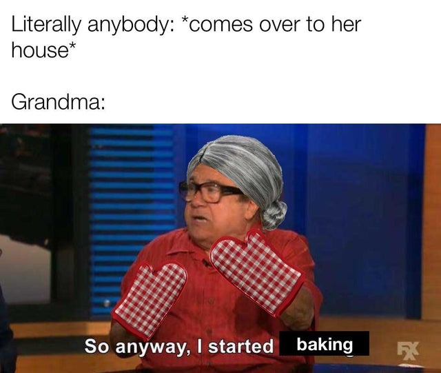 so anyway i started baking - Literally anybody comes over to her house Grandma So anyway, I started baking