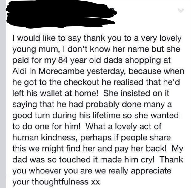 animal - I would to say thank you to a very lovely young mum, I don't know her name but she paid for my 84 year old dads shopping at Aldi in Morecambe yesterday, because when he got to the checkout he realised that he'd left his wallet at home! She insist