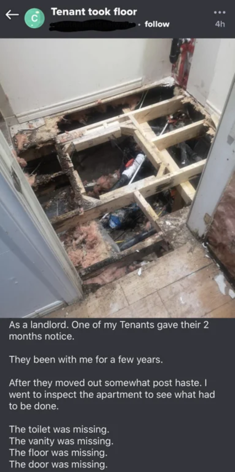 floor - Tenant took floor As a landlord. One of my Tenants gave their 2 months notice, They been with me for a few years. After they moved out somewhat post haste. I went to inspect the apartment to see what had to be done. The toilet was missing. The van