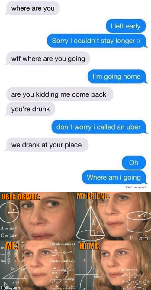 you re trying to figure out - where are you I left early Sorry I couldn't stay longer wtf where are you going I'm going home are you kidding me come back you're drunk don't worry I called an uber we drank at your place Oh Where am i going Delivered Uber D