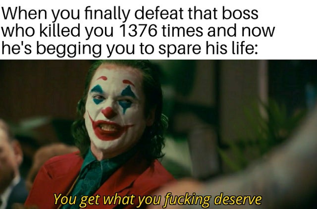 you get what you fucking deserve - When you finally defeat that boss who killed you 1376 times and now he's begging you to spare his life You get what you fucking deserve