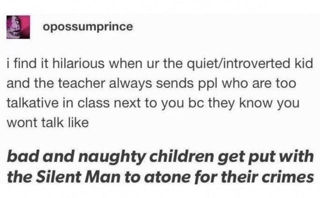 funny tumblr memes - opossumprince i find it hilarious when ur the quietintroverted kid and the teacher always sends ppl who are too talkative in class next to you bc they know you wont talk bad and naughty children get put with the Silent Man to atone fo