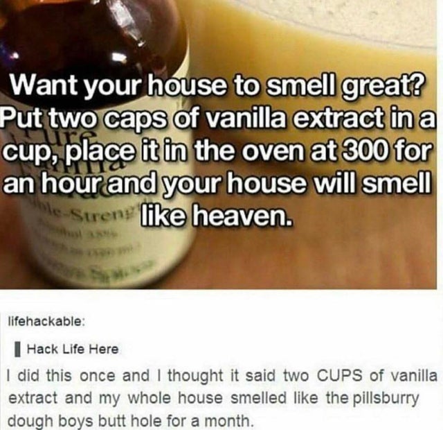 boys butthole - Want your house to smell great? Put two caps of vanilla extract in a cup, place it in the oven at 300 for an hour and your house will smell e Strens heaven. lifehackable Hack Life Here I did this once and I thought it said two Cups of vani