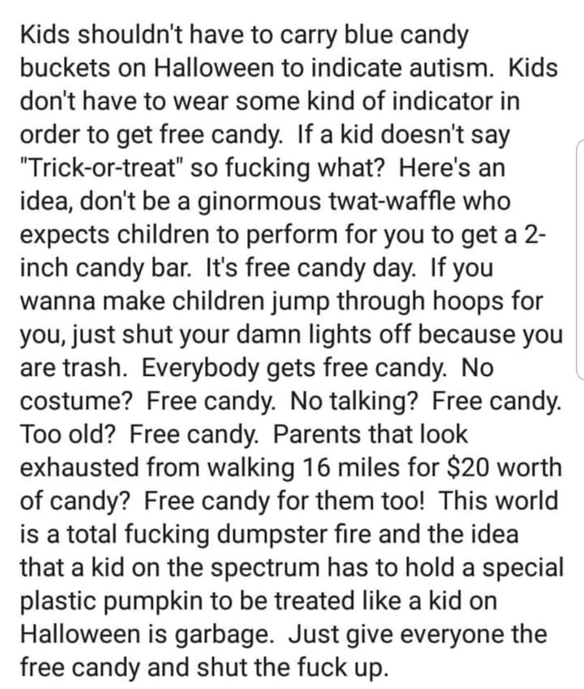 document - Kids shouldn't have to carry blue candy buckets on Halloween to indicate autism. Kids don't have to wear some kind of indicator in order to get free candy. If a kid doesn't say "Trickortreat" so fucking what? Here's an idea, don't be a ginormou