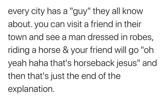 every city has a "guy" they all know about. you can visit a friend in their town and see a man dressed in robes, riding a horse & your friend will go "oh yeah haha that's horseback jesus" and then that's just the end of the explanation.