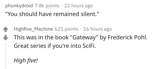 document - phunkydroid points 22 hours ago "You should have remained silent." Highfive_Machine 621 points 16 hours ago This was in the book "Gateway" by Frederick Pohl. Great series if you're into SciFi. High five!