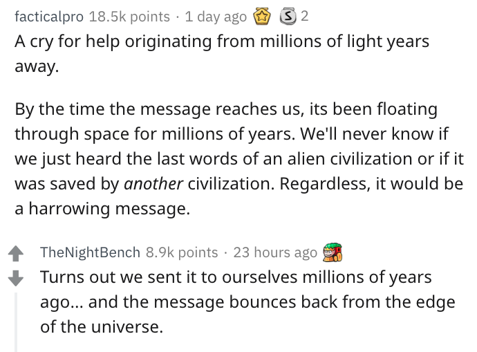 angle - facticalpro points 1 day ago S2 A cry for help originating from millions of light years away. By the time the message reaches us, its been floating through space for millions of years. We'll never know if we just heard the last words of an alien…