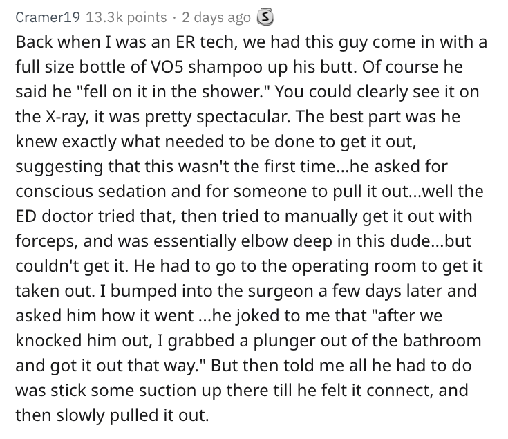 cheating revenge stories - Cramer19 points 2 days ago 5 Back when I was an Er tech, we had this guy come in with a full size bottle of V05 shampoo up his butt. Of course he said he "fell on it in the shower." You could clearly see it on the Xray, it was p