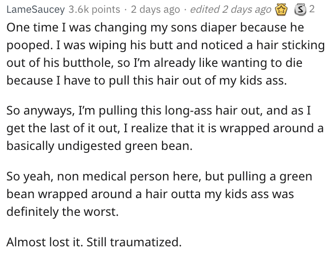 document - Lame Saucey points 2 days ago edited 2 days ago 32 One time I was changing my sons diaper because he pooped. I was wiping his butt and noticed a hair sticking out of his butthole, so I'm already wanting to die because I have to pull this hair o