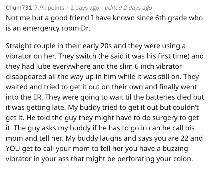 angle - Chum731 points 2 days ago edited 2 days ago Not me but a good friend I have known since 6th grade who is an emergency room Dr. Straight couple in their early 20s and they were using a vibrator on her. They switch he said it was his first time and 