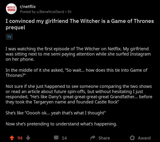 the witcher meme - screenshot - Netflix rnetflix Posted by uBeneficialSand 3h I convinced my girlfriend The Witcher is a Game of Thrones prequel Tv I was watching the first episode of The Witcher on Netflix. My girlfriend was sitting next to me semi payin