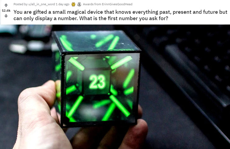 tritium tesseract - Posted by uall_in_one_word 1 day ago @ $ Awards from ErinnGives Good Head You are gifted a small magical device that knows everything past, present and future but can only display a number. What is the first number you ask for?