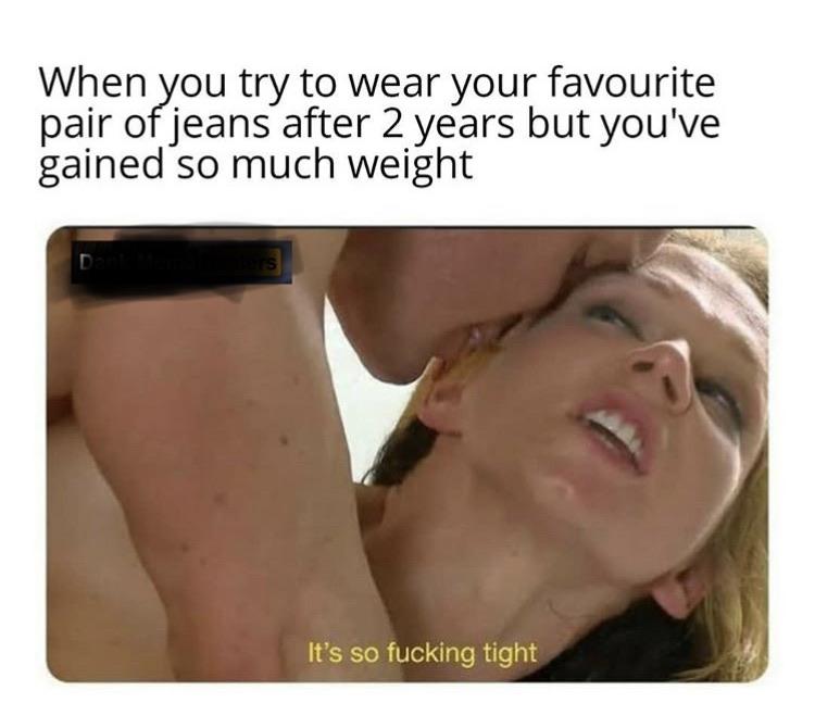 neck - When you try to wear your favourite pair of jeans after 2 years but you've gained so much weight It's so fucking tight