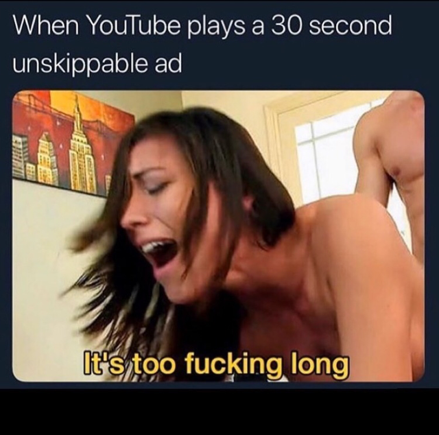 mouth - When YouTube plays a 30 second unskippable ad It's too fucking long